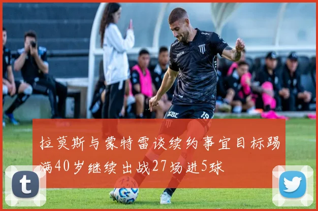 拉莫斯与蒙特雷谈续约事宜目标踢满40岁继续出战27场进5球