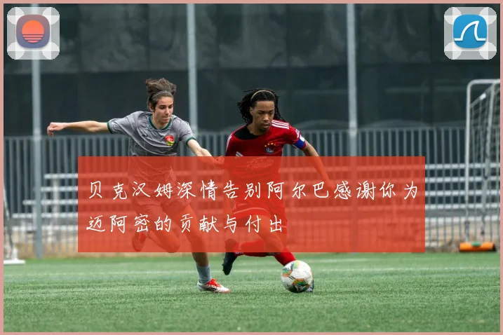 贝克汉姆深情告别阿尔巴感谢你为迈阿密的贡献与付出