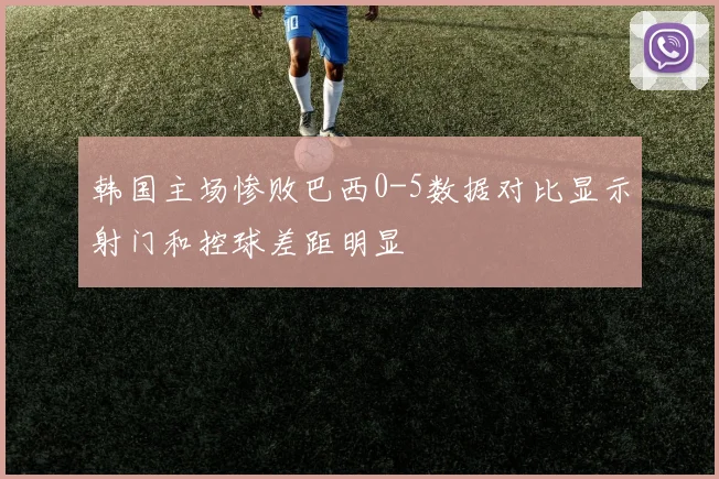 韩国主场惨败巴西0-5数据对比显示射门和控球差距明显