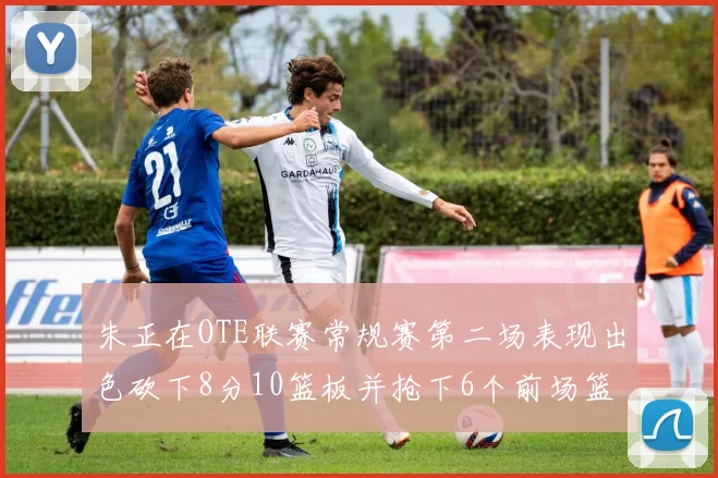 朱正在OTE联赛常规赛第二场表现出色砍下8分10篮板并抢下6个前场篮板