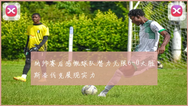 纳帅赛后感慨球队潜力无限6-0大胜斯洛伐克展现实力