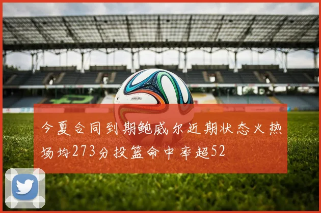 今夏合同到期鲍威尔近期状态火热场均273分投篮命中率超52