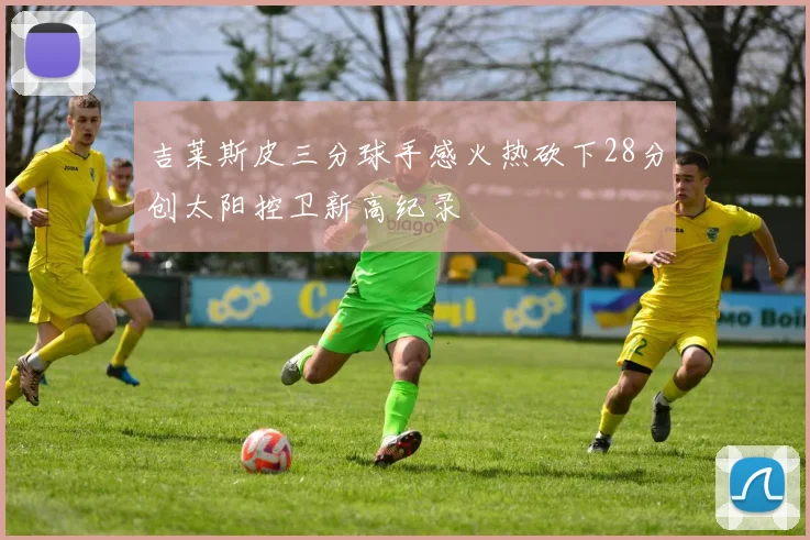 吉莱斯皮三分球手感火热砍下28分创太阳控卫新高纪录