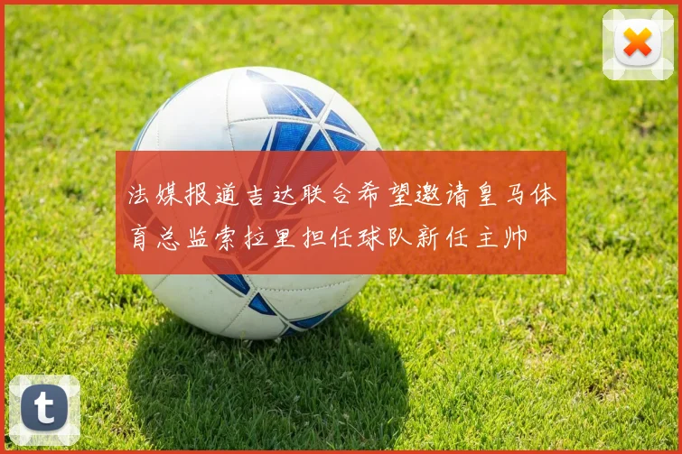 法媒报道吉达联合希望邀请皇马体育总监索拉里担任球队新任主帅