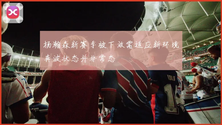 杨瀚森新赛季被下放需适应新环境奔波状态并非常态