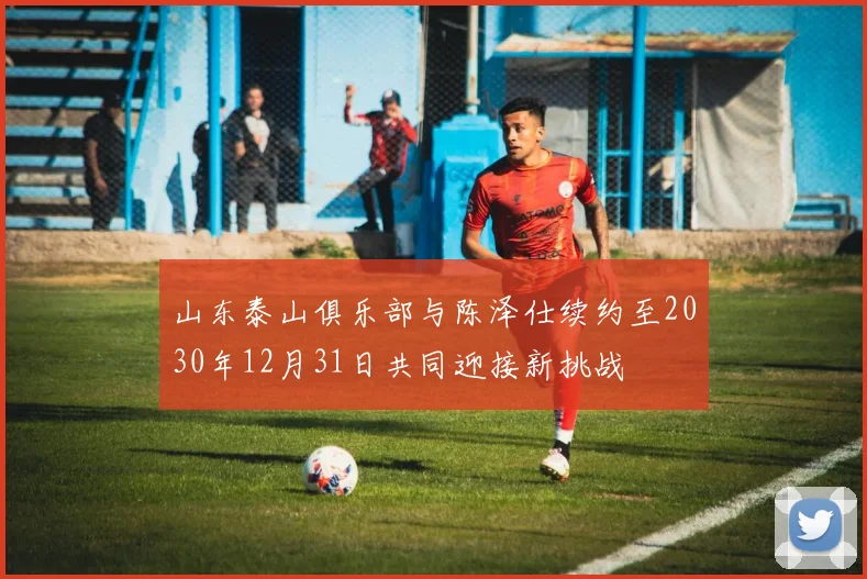 山东泰山俱乐部与陈泽仕续约至2030年12月31日共同迎接新挑战