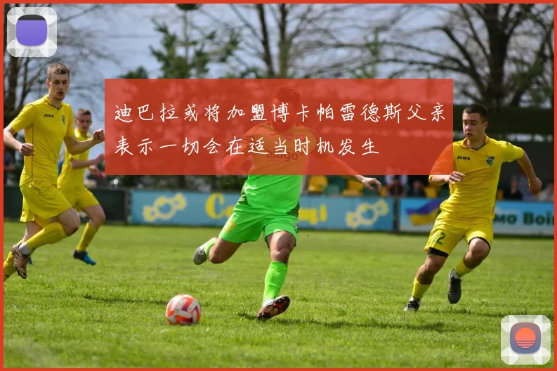迪巴拉或将加盟博卡帕雷德斯父亲表示一切会在适当时机发生