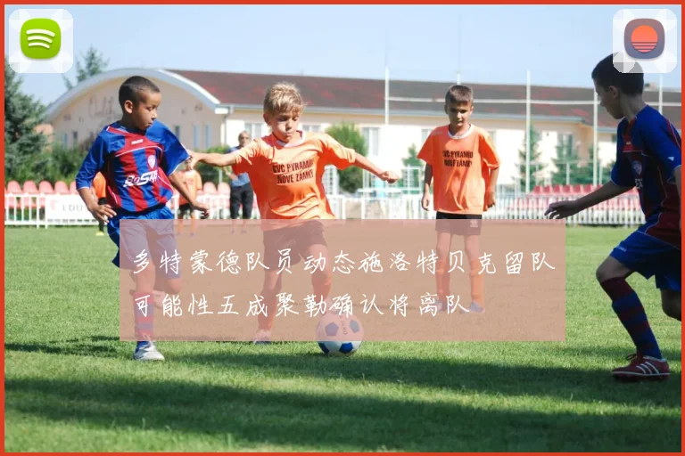多特蒙德队员动态施洛特贝克留队可能性五成聚勒确认将离队