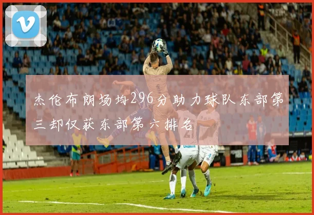 杰伦布朗场均296分助力球队东部第三却仅获东部第六排名