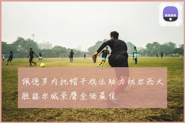 佩德罗内托帽子戏法助力切尔西大胜赫尔城荣膺全场最佳