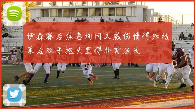 伊森赛后焦急询问文威伤情得知结果后双手抱头显得非常沮丧