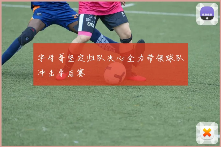 字母哥坚定归队决心全力带领球队冲击季后赛