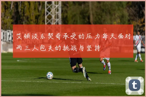 艾顿谈东契奇承受的压力每天面对两三人包夹的挑战与坚持