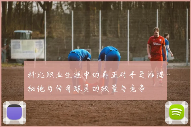 科比职业生涯中的真正对手是谁揭秘他与传奇球员的较量与竞争