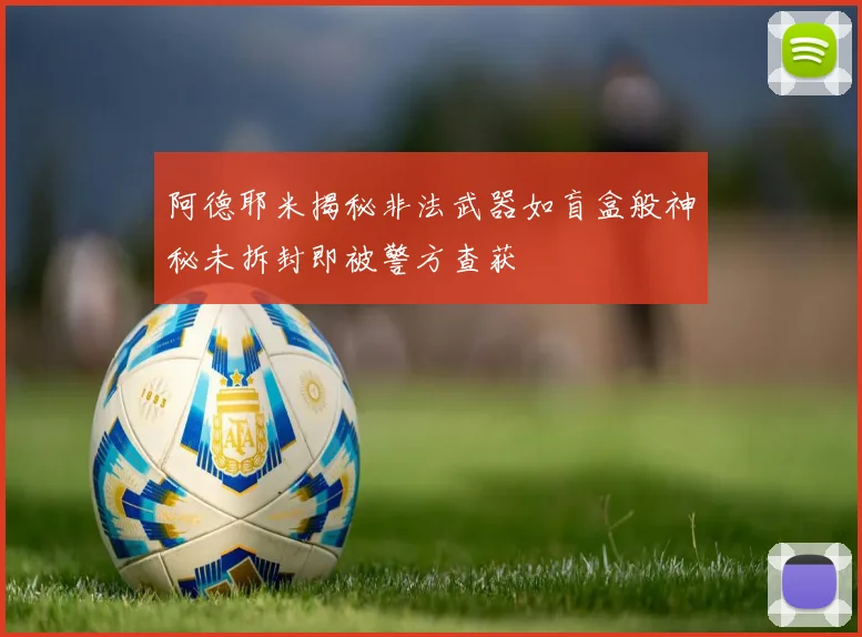 阿德耶米揭秘非法武器如盲盒般神秘未拆封即被警方查获