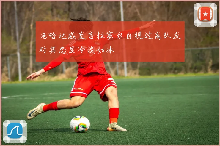 老哈达威直言拉塞尔自视过高队友对其态度冷淡如冰