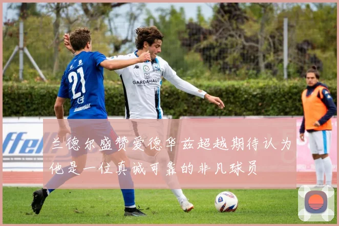 兰德尔盛赞爱德华兹超越期待认为他是一位真诚可靠的非凡球员