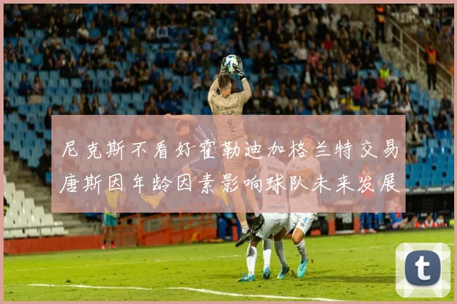 尼克斯不看好霍勒迪加格兰特交易唐斯因年龄因素影响球队未来发展