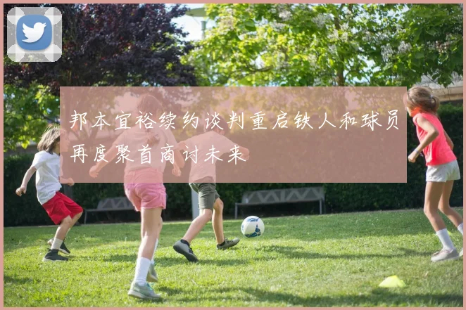 邦本宜裕续约谈判重启铁人和球员再度聚首商讨未来