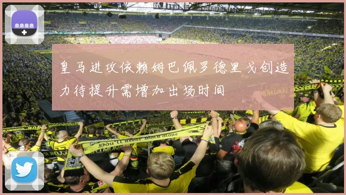 皇马进攻依赖姆巴佩罗德里戈创造力待提升需增加出场时间
