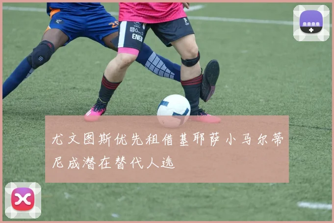 尤文图斯优先租借基耶萨小马尔蒂尼成潜在替代人选